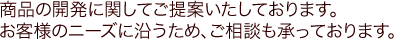 商品の開発に関してご提案いたしております。お客様のニーズに沿うため、ご相談も承っております。